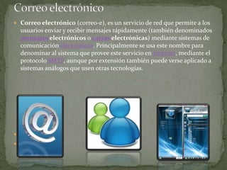 Correo electrónicoCorreo electrónico (correo-e), es un servicio de red que permite a los usuarios enviar y recibir mensajes rápidamente (también denominados mensajes electrónicos o cartas electrónicas) mediante sistemas de comunicación electrónicos. Principalmente se usa este nombre para denominar al sistema que provee este servicio en Internet, mediante el protocolo SMTP, aunque por extensión también puede verse aplicado a sistemas análogos que usen otras tecnologías.