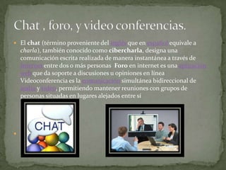 El chat (término proveniente del inglés que en español equivale a charla), también conocido como cibercharla, designa una comunicación escrita realizada de manera instantánea a través de Internet entre dos o más personas  Foro en internet es una aplicación web que da soporte a discusiones u opiniones en línea Videoconferencia es la comunicación simultánea bidireccional de audio y vídeo, permitiendo mantener reuniones con grupos de personas situadas en lugares alejados entre síChat , foro, y video conferencias.