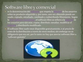 Software libre y comerciales la denominación del software que respeta la libertad de los usuarios sobre su producto adquirido y, por tanto, una vez obtenido puede ser usado, copiado, estudiado, cambiado y redistribuido libremente. Según la Free Software Foundation, el software libre se refiere a la libertad de los usuarios para ejecutar, copiar, distribuir, estudiar, modificar el software y distribuirlo modificadoEl software libre suele estar disponible gratuitamente, o al precio de costo de la distribución a través de otros medios; sin embargo no es obligatorio que sea así, por lo tanto no hay que asociar software libre a "software gratuito“
