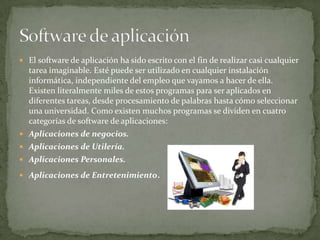 El software de aplicación ha sido escrito con el fin de realizar casi cualquier tarea imaginable. Esté puede ser utilizado en cualquier instalación informática, independiente del empleo que vayamos a hacer de ella. Existen literalmente miles de estos programas para ser aplicados en diferentes tareas, desde procesamiento de palabras hasta cómo seleccionar una universidad. Como existen muchos programas se dividen en cuatro categorías de software de aplicaciones: Aplicaciones de negocios.Aplicaciones de Utilería. Aplicaciones Personales. Aplicaciones de Entretenimiento. Software de aplicación