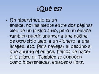 ¿Qué es?Un hipervínculo es un enlace, normalmente entre dos páginas web de un mismo sitio, pero un enlace también puede apuntar a una página de otro sitio web, a un fichero, a una imagen, etc. Para navegar al destino al que apunta el enlace, hemos de hacer clic sobre él. También se conocen como hiperenlaces, enlaces o links.