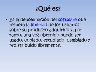 ¿Qué es?Es la denominación del software que respeta la libertad de los usuarios sobre su producto adquirido y, por tanto, una vez obtenido puede ser usado, copiado, estudiado, cambiado y redistribuido libremente.