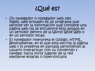 ¿Qué es?Un navegador o navegador web (del inglés, web browser) es un programa que permite ver la información que contiene una página web (ya se encuentre ésta alojada en un servidor dentro de la WorldWide Web o en un servidor local).El navegador interpreta el código, HTML generalmente, en el que está escrita la página web y lo presenta en pantalla permitiendo al usuario interactuar con su contenido y navegar hacia otros lugares de la red mediante enlaces o hipervínculos