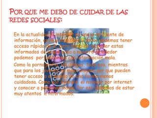Por que me debo de cuidar de las redes sociales:En la actualidad el internet es una gran fuente de información, es muy accesible y todos podemos tener acceso rápido de el, pero también de poder estas informados de lo que pasa a nuestro alrededor podemos  perjudicarnos con información mala.   Como la pornografía, las drogas, todo eso, mientras que para los jóvenes es mas riesgoso por que pueden tener acceso a el mundo de una forma menos cuidadosa. Como por ejemplo: el navegar por internet y conocer a personas malas. Por eso debemos de estar muy atentos  e informados.