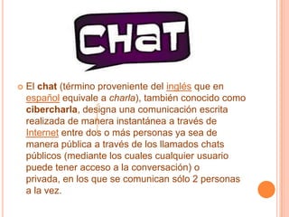 El chat (término proveniente del inglés que en español equivale a charla), también conocido como cibercharla, designa una comunicación escrita realizada de manera instantánea a través de Internet entre dos o más personas ya sea de manera pública a través de los llamados chats públicos (mediante los cuales cualquier usuario puede tener acceso a la conversación) o privada, en los que se comunican sólo 2 personas a la vez.