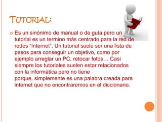 Tutorial:Es un sinónimo de manual o de guía pero un tutorial es un termino más centrado para la red de redes “Internet”. Un tutorial suele ser una lista de pasos para conseguir un objetivo, como por ejemplo arreglar un PC, retocar fotos… Casi siempre los tutoriales suelen estar relacionados con la informática pero no tiene porque, simplemente es una palabra creada para internet que no encontraremos en el diccionario.