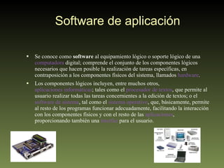 Software de aplicación Se conoce como  software  al equipamiento lógico o soporte lógico de una  computadora  digital; comprende el conjunto de los componentes lógicos necesarios que hacen posible la realización de tareas específicas, en contraposición a los componentes físicos del sistema, llamados  hardware . Los componentes lógicos incluyen, entre muchos otros,  aplicaciones informáticas ; tales como el  procesador de textos , que permite al usuario realizar todas las tareas concernientes a la edición de textos; o el  software de sistema , tal como el  sistema operativo , que, básicamente, permite al resto de los programas funcionar adecuadamente, facilitando la interacción con los componentes físicos y con el resto de las  aplicaciones , proporcionando también una  interfaz  para el usuario. 