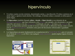 hipervínculo Un enlace cuenta con dos extremos, denominados anclas, y una dirección. El enlace comienza en el ancla origen y apunta al ancla destino. Sin embargo, el término enlace a menudo se utiliza para el ancla origen, Un  hiperenlace  (también llamado  enlace ,  vínculo , o  hipervínculo ) es un elemento de un  documento electrónico  que hace referencia a otro  recurso , por ejemplo, otro documento o un punto específico del mismo o de otro  documento . Combinado con una  red  de datos y un  protocolo  de acceso, un hiperenlace permite acceder al recurso referenciado en diferentes formas, como  visitarlo  con un  agente de navegación , mostrarlo como parte del documento referenciador o guardarlo localmente. Los hiperenlaces son parte fundamental de la arquitectura de la  World Wide Web , pero el concepto no se limita al  HTML  o a la Web. Casi cualquier  medio electrónico  puede emplear alguna forma de hiperenlace 