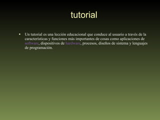 tutorial Un tutorial es una lección educacional que conduce al usuario a través de la características y funciones más importantes de cosas como aplicaciones de  software , dispositivos de  hardware , procesos, diseños de sistema y lenguajes de programación.  