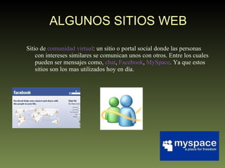 ALGUNOS SITIOS WEB Sitio de  comunidad virtual : un sitio o portal social donde las personas con intereses similares se comunican unos con otros. Entre los cuales pueden ser mensajes como,  chat ,  Facebook ,  MySpace . Ya que estos sitios son los mas utilizados hoy en día.  