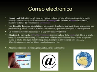 Correo electrónico  Correo electrónico  (correo-e), es un servicio de red que permite a los usuarios enviar y recibir mensajes rápidamente (también denominados  mensajes  electrónicos  o  cartas  electrónicas ) mediante sistemas de comunicación  electrónicos Una  dirección de correo electrónico  es un conjunto de palabras que identifican a una persona que puede enviar y recibir correo. Cada dirección es única y pertenece siempre a la misma persona. Un ejemplo del correo electrónico es el @  persona@servicio.com  El origen del correo : En  1971 ,  Ray Tomlinson  incorporó el uso de la  arroba  (@). Eligió la arroba como divisor entre el usuario y la computadora en la que se aloja la casilla de correo porque no existía la arroba en ningún nombre ni apellido. En inglés la arroba se lee «at» (en). Así, fulano@máquina.com se lee  fulano en máquina punto com .  Algunos correos son : Hotmail, gmail, yahoo, email y entre otros 