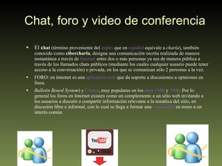 Chat, foro y video de conferencia El  c hat  (término proveniente del  inglés  que en  español  equivale a  charla ), también conocido como  cibercharla , designa una comunicación escrita realizada de manera instantánea a través de  Internet  entre dos o más personas ya sea de manera pública a través de los llamados chats públicos (mediante los cuales cualquier usuario puede tener acceso a la conversación) o privada, en los que se comunican sólo 2 personas a la vez. FORO: en internet es una  aplicación web  que da soporte a discusiones u opiniones en línea.  Bulletin Board System ) y  Usenet , muy populares en los  años 1980  y  1990 . Por lo general los foros en Internet existen como un complemento a un sitio web invitando a los usuarios a discutir o compartir información relevante a la temática del sitio, en discusión libre e informal, con lo cual se llega a formar una  comunidad  en torno a un interés común 