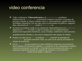 video conferencia Video conferencia:  Videoconferencia  es la  comunicación  simultánea bidireccional de  audio  y  vídeo , permitiendo mantener reuniones con grupos de personas situadas en lugares alejados entre sí. Adicionalmente, pueden ofrecerse facilidades telemáticas o de otro tipo como el intercambio de gráficos, imágenes fijas, transmisión de  ficheros  desde el  ordenador , etc. El núcleo tecnológico usado en un sistema de videoconferencia es la  compresión  digital de los  flujos  de audio y vídeo en tiempo real. Su implementación proporciona importantes beneficios, como el trabajo colaborativo entre personas geográficamente distantes y una mayor integración entre grupos de trabajo . historia: Se sabe que en  1964  la empresa  AT&T  presentó un prototipo de  videoteléfono  que podía transmitir vídeo, su coste era de más de mil dólares el minuto de trasmisión. En los  años 70 , los proveedores de redes telefónicas empezaron una transición hacia métodos de transmisión digitales. La industria de las computadoras también avanzó enormemente en el poder y velocidad de procesamiento de datos y se mejoraron significativamente los métodos de muestreo y conversión de  señales analógicas  (como las de audio y video) en  códigos digitales 