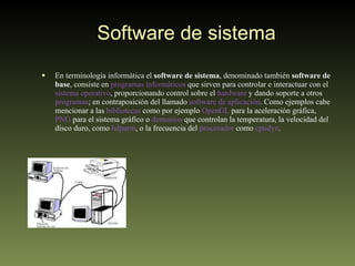 Software de sistema En terminología informática el  software de sistema , denominado también  software de base , consiste en  programas informáticos  que sirven para controlar e interactuar con el  sistema operativo , proporcionando control sobre el  hardware  y dando soporte a otros  programas ; en contraposición del llamado  software de aplicación . Como ejemplos cabe mencionar a las  bibliotecas  como por ejemplo  OpenGL  para la aceleración gráfica,  PNG  para el sistema gráfico o  demonios  que controlan la temperatura, la velocidad del disco duro, como  hdparm , o la frecuencia del  procesador  como  cpudyn . 