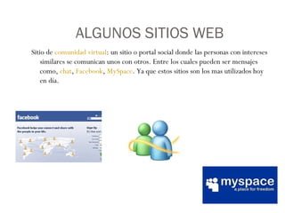 ALGUNOS SITIOS WEB Sitio de  comunidad virtual : un sitio o portal social donde las personas con intereses similares se comunican unos con otros. Entre los cuales pueden ser mensajes como,  chat ,  Facebook ,  MySpace . Ya que estos sitios son los mas utilizados hoy en día.  