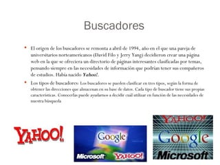 Buscadores  El origen de los buscadores se remonta a abril de 1994, año en el que una pareja de universitarios norteamericanos (David Filo y Jerry Yang) decidieron crear una página web en la que se ofreciera un directorio de páginas interesantes clasificadas por temas, pensando siempre en las necesidades de información que podrían tener sus compañeros de estudios. Había nacido  Yahoo! .  Los tipos de buscadores : Los buscadores se pueden clasificar en tres tipos, según la forma de obtener las direcciones que almacenan en su base de datos. Cada tipo de buscador tiene sus propias características. Conocerlas puede ayudarnos a decidir cuál utilizar en función de las necesidades de nuestra búsqueda 
