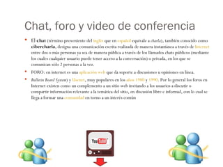 Chat, foro y video de conferencia El  c hat  (término proveniente del  inglés  que en  español  equivale a  charla ), también conocido como  cibercharla , designa una comunicación escrita realizada de manera instantánea a través de  Internet  entre dos o más personas ya sea de manera pública a través de los llamados chats públicos (mediante los cuales cualquier usuario puede tener acceso a la conversación) o privada, en los que se comunican sólo 2 personas a la vez. FORO: en internet es una  aplicación web  que da soporte a discusiones u opiniones en línea.  Bulletin Board System ) y  Usenet , muy populares en los  años 1980  y  1990 . Por lo general los foros en Internet existen como un complemento a un sitio web invitando a los usuarios a discutir o compartir información relevante a la temática del sitio, en discusión libre e informal, con lo cual se llega a formar una  comunidad  en torno a un interés común 