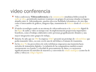 video conferencia Video conferencia:  Videoconferencia  es la  comunicación  simultánea bidireccional de  audio  y  vídeo , permitiendo mantener reuniones con grupos de personas situadas en lugares alejados entre sí. Adicionalmente, pueden ofrecerse facilidades telemáticas o de otro tipo como el intercambio de gráficos, imágenes fijas, transmisión de  ficheros  desde el  ordenador , etc. El núcleo tecnológico usado en un sistema de videoconferencia es la  compresión  digital de los  flujos  de audio y vídeo en tiempo real. Su implementación proporciona importantes beneficios, como el trabajo colaborativo entre personas geográficamente distantes y una mayor integración entre grupos de trabajo . historia: Se sabe que en  1964  la empresa  AT&T  presentó un prototipo de  videoteléfono  que podía transmitir vídeo, su coste era de más de mil dólares el minuto de trasmisión. En los  años 70 , los proveedores de redes telefónicas empezaron una transición hacia métodos de transmisión digitales. La industria de las computadoras también avanzó enormemente en el poder y velocidad de procesamiento de datos y se mejoraron significativamente los métodos de muestreo y conversión de  señales analógicas  (como las de audio y video) en  códigos digitales 