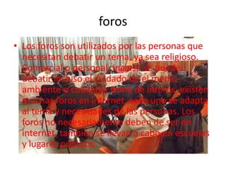 Chats(foros)Un foro en el mundo de la informática consiste en una página web dinámica, en donde se generan discusiones relativas a una serie de temas. Un usuario de la página comienza un tema , y luego los demás usuarios van contestando o posteando sus respuestas o ideas al respecto, lo que se conoce como "posts"; en la mayoría de los foros incluso quien comenzó la discusión puede participar activamente con sus "posts", todos los cuales se despliegan secuencialmente.