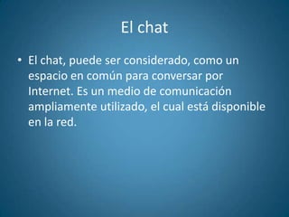 El chatEl chat, puede ser considerado, como un espacio en común para conversar por Internet. Es un medio de comunicación ampliamente utilizado, el cual está disponible en la red.