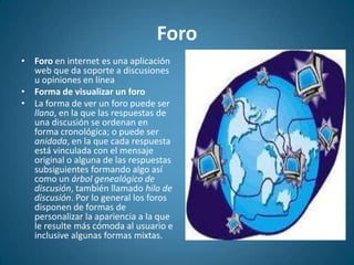 ForoForo en internet es una aplicación web que da soporte a discusiones u opiniones en líneaForma de visualizar un foroLa forma de ver un foro puede ser llana, en la que las respuestas de una discusión se ordenan en forma cronológica; o puede ser anidada, en la que cada respuesta está vinculada con el mensaje original o alguna de las respuestas subsiguientes formando algo así como un árbol genealógico de discusión, también llamado hilo de discusión. Por lo general los foros disponen de formas de personalizar la apariencia a la que le resulte más cómoda al usuario e inclusive algunas formas mixtas.