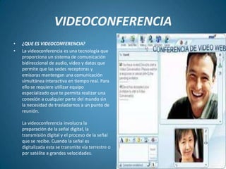VIDEOCONFERENCIA¿QUE ES VIDEOCONFERENCIA? La videoconferencia es una tecnología que proporciona un sistema de comunicación bidireccional de audio, video y datos que permite que las sedes receptoras y emisoras mantengan una comunicación simultánea interactiva en tiempo real. Para ello se requiere utilizar equipo especializado que te permita realizar una conexión a cualquier parte del mundo sin la necesidad de trasladarnos a un punto de reunión.La videoconferencia involucra la preparación de la señal digital, la transmisión digital y el proceso de la señal que se recibe. Cuando la señal es digitalizada esta se transmite vía terrestre o por satélite a grandes velocidades.