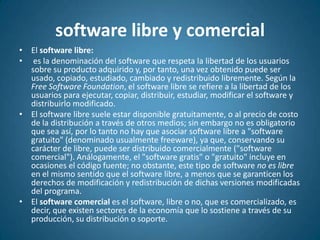 software libre y comercialEl software libre:es la denominación del software que respeta la libertad de los usuarios sobre su producto adquirido y, por tanto, una vez obtenido puede ser usado, copiado, estudiado, cambiado y redistribuido libremente. Según la Free Software Foundation, el software libre se refiere a la libertad de los usuarios para ejecutar, copiar, distribuir, estudiar, modificar el software y distribuirlo modificado.El software libre suele estar disponible gratuitamente, o al precio de costo de la distribución a través de otros medios; sin embargo no es obligatorio que sea así, por lo tanto no hay que asociar software libre a "software gratuito" (denominado usualmente freeware), ya que, conservando su carácter de libre, puede ser distribuido comercialmente ("software comercial"). Análogamente, el "software gratis" o "gratuito" incluye en ocasiones el código fuente; no obstante, este tipo de software no es libre en el mismo sentido que el software libre, a menos que se garanticen los derechos de modificación y redistribución de dichas versiones modificadas del programa.El software comercial es el software, libre o no, que es comercializado, es decir, que existen sectores de la economía que lo sostiene a través de su producción, su distribución o soporte.