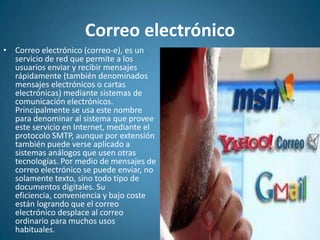 Correo electrónicoCorreo electrónico (correo-e), es un servicio de red que permite a los usuarios enviar y recibir mensajes rápidamente (también denominados mensajes electrónicos o cartas electrónicas) mediante sistemas de comunicación electrónicos. Principalmente se usa este nombre para denominar al sistema que provee este servicio en Internet, mediante el protocolo SMTP, aunque por extensión también puede verse aplicado a sistemas análogos que usen otras tecnologías. Por medio de mensajes de correo electrónico se puede enviar, no solamente texto, sino todo tipo de documentos digitales. Su eficiencia, conveniencia y bajo coste están logrando que el correo electrónico desplace al correo ordinario para muchos usos habituales.