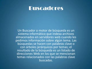 BuscadoresUn Buscador o motor de búsqueda es un sistema informático que indexa archivos almacenados en servidores web cuando les pedimos información sobre algún tema. Las búsquedas se hacen con palabras clave o con árboles jerárquicos por temas; el resultado de la búsqueda es un listado de direcciones Web en los que se mencionan temas relacionados con las palabras clave buscadas. 