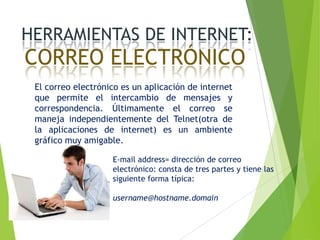 HERRAMIENTAS DE INTERNET:

CORREO ELECTRÓNICO
El correo electrónico es un aplicación de internet
que permite el intercambio de mensajes y
correspondencia. Últimamente el correo se
maneja independientemente del Telnet(otra de
la aplicaciones de internet) es un ambiente
gráfico muy amigable.
E-mail address= dirección de correo
electrónico: consta de tres partes y tiene las
siguiente forma típica:
username@hostname.domain

 