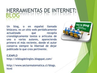 HERRAMIENTAS DE INTERNET:

BLOG

Un blog, o en español llamado
bitácora, es un sitio web periódicamente
actualizado
que
recopila
cronológicamente textos o artículos de
uno o varios autores, apareciendo
primero el más reciente, donde el autor
conserva siempre la libertad de dejar
publicado lo que crea pertinente.
EJEMPLO
http://elblogdelingles.blogspat.com/
http://www.sectormatematica.cl/blogs.
html

 