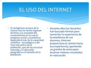 EL USO DEL INTERNET

El vertiginoso avance de la
ciencia nos ha hecho ingresar
de lleno a la sociedad del
conocimiento en la cual el
progreso social y económico
dependerá más de la capacidad
científica - tecnológica y del
nivel educativo de la
población, que de los recursos
naturales, la ubicación
geográfica o el tamaño de la
población.

Durante años los docentes
han buscado formas para
aumentar la experiencia de
la enseñanza de sus
alumnos, Internet
proporciona el camino hacia
esa experiencia, aportando
un granito de arena para
alcanzar mejores resultados
en educación.

 