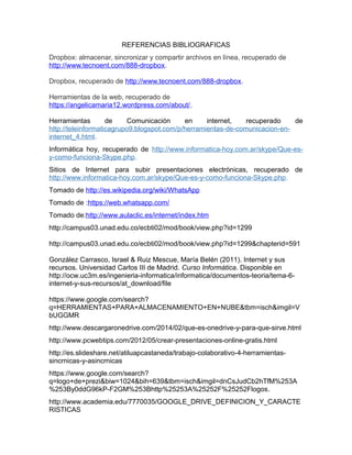 REFERENCIAS BIBLIOGRAFICAS
Dropbox: almacenar, sincronizar y compartir archivos en línea, recuperado de
http://www.tecnoent.com/888-dropbox.
Dropbox, recuperado de http://www.tecnoent.com/888-dropbox.
Herramientas de la web, recuperado de
https://angelicamaria12.wordpress.com/about/.
Herramientas de Comunicación en internet, recuperado de
http://teleinformaticagrupo9.blogspot.com/p/herramientas-de-comunicacion-en-
internet_4.html.
Informática hoy, recuperado de http://www.informatica-hoy.com.ar/skype/Que-es-
y-como-funciona-Skype.php.
Sitios de Internet para subir presentaciones electrónicas, recuperado de
http://www.informatica-hoy.com.ar/skype/Que-es-y-como-funciona-Skype.php.
Tomado de http://es.wikipedia.org/wiki/WhatsApp
Tomado de :https://web.whatsapp.com/
Tomado de:http://www.aulaclic.es/internet/index.htm
http://campus03.unad.edu.co/ecbti02/mod/book/view.php?id=1299
http://campus03.unad.edu.co/ecbti02/mod/book/view.php?id=1299&chapterid=591
González Carrasco, Israel & Ruiz Mescue, María Belén (2011). Internet y sus
recursos. Universidad Carlos III de Madrid. Curso Informática. Disponible en
http://ocw.uc3m.es/ingenieria-informatica/informatica/documentos-teoria/tema-6-
internet-y-sus-recursos/at_download/file
https://www.google.com/search?
q=HERRAMIENTAS+PARA+ALMACENAMIENTO+EN+NUBE&tbm=isch&imgil=V
bUGGMR
http://www.descargaronedrive.com/2014/02/que-es-onedrive-y-para-que-sirve.html
http://www.pcwebtips.com/2012/05/crear-presentaciones-online-gratis.html
http://es.slideshare.net/atiluapcastaneda/trabajo-colaborativo-4-herramientas-
sincrnicas-y-asincrnicas
https://www.google.com/search?
q=logo+de+prezi&biw=1024&bih=639&tbm=isch&imgil=dnCsJudCb2hTfM%253A
%253By0ddG96kP-F2GM%253Bhttp%25253A%25252F%25252Flogos.
http://www.academia.edu/7770035/GOOGLE_DRIVE_DEFINICION_Y_CARACTE
RISTICAS
 