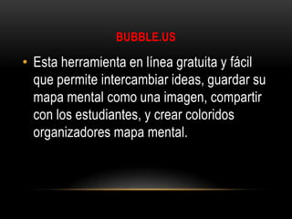 BUBBLE.US

• Esta herramienta en línea gratuita y fácil
que permite intercambiar ideas, guardar su
mapa mental como una imagen, compartir
con los estudiantes, y crear coloridos
organizadores mapa mental.

 