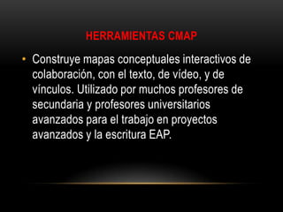 HERRAMIENTAS CMAP

• Construye mapas conceptuales interactivos de
colaboración, con el texto, de vídeo, y de
vínculos. Utilizado por muchos profesores de
secundaria y profesores universitarios
avanzados para el trabajo en proyectos
avanzados y la escritura EAP.

 