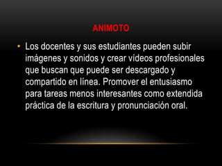 ANIMOTO

• Los docentes y sus estudiantes pueden subir
imágenes y sonidos y crear vídeos profesionales
que buscan que puede ser descargado y
compartido en línea. Promover el entusiasmo
para tareas menos interesantes como extendida
práctica de la escritura y pronunciación oral.

 