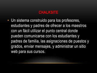 CHALKSITE

• Un sistema construido para los profesores,
estudiantes y padres de ofrecer a los maestros
con un fácil utilizar el punto central donde
pueden comunicarse con los estudiantes y
padres de familia, las asignaciones de puestos y
grados, enviar mensajes, y administrar un sitio
web para sus cursos.

 