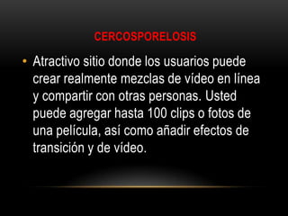 CERCOSPORELOSIS

• Atractivo sitio donde los usuarios puede
crear realmente mezclas de vídeo en línea
y compartir con otras personas. Usted
puede agregar hasta 100 clips o fotos de
una película, así como añadir efectos de
transición y de vídeo.

 