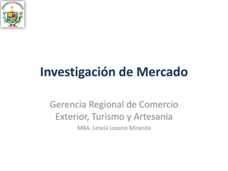 Investigación de Mercado
Gerencia Regional de Comercio
Exterior, Turismo y Artesania
MBA. Lesvia Lozano Miranda
 