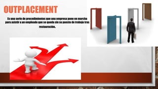 OUTPLACEMENT
Es una serie de procedimientos que una empresa pone en marcha
para asistir a un empleado que se queda sin su puesto de trabajo tras
restauración.
 