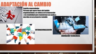 ADAPTACIÓN AL CAMBIO
Espíritu emprendedor
Persona que opera fuera del ámbito
organizacional y se enfoca en la innovación
y la creatividad para transformar un sueño o
una idea en un proyecto rentable
INTERNACIONALIZACIÓN
INNOVACIÓN TECNOLÓGICA
 