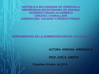 REPÚBLICA BOLIVARIANA DE VENEZUELA
UNIVERSIDAD BICENTENARIA DE ARAGUA
VICERRECTORADO ACADÉMICO
CREATEC CHARALLAVE
ASIGNATURA: CALIDAD Y PRODUCTIVIDAD
HERRAMIENTAS DE LA ADMINISTRACIÓN DE LA CALIDAD
AUTORA: ADRIANA MÁRQUEZ H
PROF. JOSÉ R. OBERTO
Charallave Octubre de 2019
 
