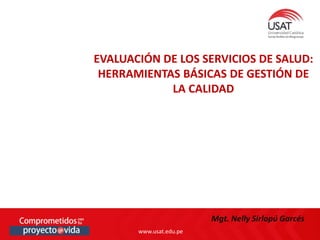 www.usat.edu.pe
www.usat.edu.pe
Mgt. Nelly Sirlopú Garcés
EVALUACIÓN DE LOS SERVICIOS DE SALUD:
HERRAMIENTAS BÁSICAS DE GESTIÓN DE
LA CALIDAD
 