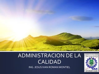 ADMINISTRACION DE LA
CALIDAD
ING. JESUS IVAN ROMAN MONTIEL
 