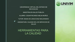 z
HERRAMIENTAS PARA
LA CALIDAD
UNIVERSIDAD VIRTUAL DEL ESTADO DE
MICHOACAN
MAESTRIA EN SALUD PUBLICA
ALUMNO: CESAR RICARDO MEJIA MUÑOZ
TUTOR: ISAIAS DE JESUS DIAZ MALDONADO
ASIGNATURA: CALIDAD DE LOS SERVICIOS DE
SALUD
 