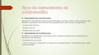  Herramienta de comunicación :
electrónica (E-MAIL)es el que envía mensajes, archivos, datos o documentos que
facilitan compartir una información(colaboración asíncrona). Por ejemplo:
-Correo electrónico
-Correo de voz
-Publicación en web.
 Herramientas de Conferencias:
Facilitan la compartición de información; de forma interactiva (colaboración
síncrona). Por ejemplo:
-Conferencia de datos
– PC en red que comparten un espacio de presentación compartido que cada
usuario puede
 