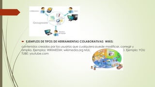  EJEMPLOS DE TIPOS DE HERRAMIENTAS COLABORATIVAS WIKIS:
contenidos creados por los usuarios que cualquiera puede modificar, corregir y
amplia. Ejemplos: WIKIMEDIA: wikimedia.org MULTIMEDIA SHARING VIDEO. Ejemplo: YOU
TUBE: youtube.com
 