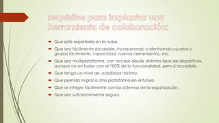  Que esté soportada en la nube.
 Que sea fácilmente escalable, incorporando o eliminando usuarios y
grupos fácilmente, capacidad, nuevas herramientas, etc.
 Que sea multiplataforma, con acceso desde distintos tipos de dispositivos,
aunque no en todos con el 100% de la funcionalidad, pero sí accesible.
 Que tenga un nivel de usabilidad mínimo.
 Que permita migrar a otra plataforma en el futuro.
 Que se integre fácilmente con los sistemas de la organización.
 Que sea suficientemente segura.
 