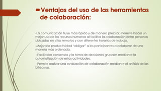 -La comunicación fluye más rápido y de manera precisa. -Permite hacer un
mejor uso de los recursos humanos al facilitar la colaboración entre personas
ubicadas en sitios remotos y con diferentes horarios de trabajo.
-Mejora la productividad “obligar” a los participantes a colaborar de una
manera más ordenada.
-Facilita los consensos y la toma de decisiones grupales mediante la
automatización de estas actividades.
-Permite realizar una evaluación de colaboración mediante el análisis de las
bitácoras.
 