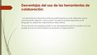 -La herramienta interactiva entre los participantes es más diferente que la
comunicación directa “cara a cara” ya que no puede apoyarse en el
lenguaje no verbal tan importante en esta última .
-El uso de esta tecnología puede no ser transparente para los usuarios, lo cual
puede provocar cierta resistencia durante su implantación+
 